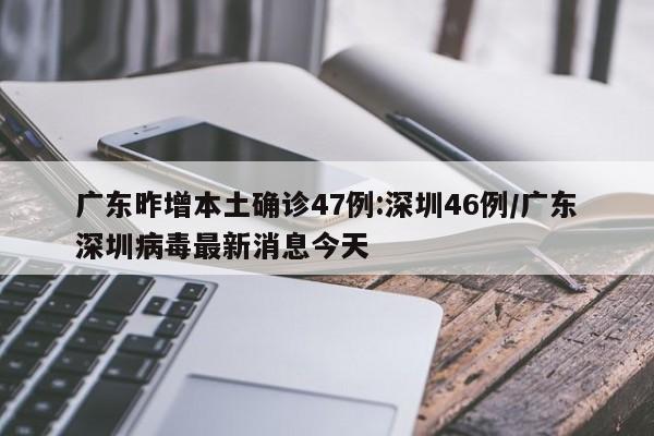 广东昨增本土确诊47例:深圳46例/广东深圳病毒最新消息今天