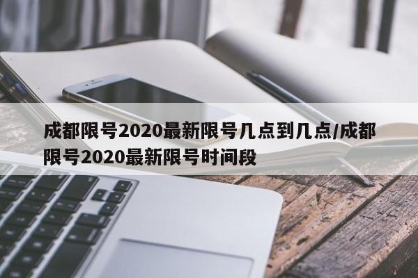 成都限号2020最新限号几点到几点/成都限号2020最新限号时间段