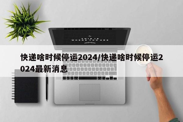 快递啥时候停运2024/快递啥时候停运2024最新消息