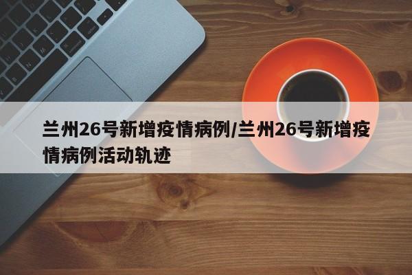 兰州26号新增疫情病例/兰州26号新增疫情病例活动轨迹