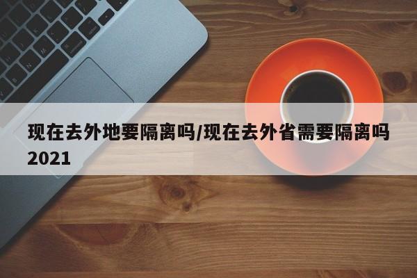 现在去外地要隔离吗/现在去外省需要隔离吗2021