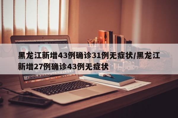 黑龙江新增43例确诊31例无症状/黑龙江新增27例确诊43例无症状