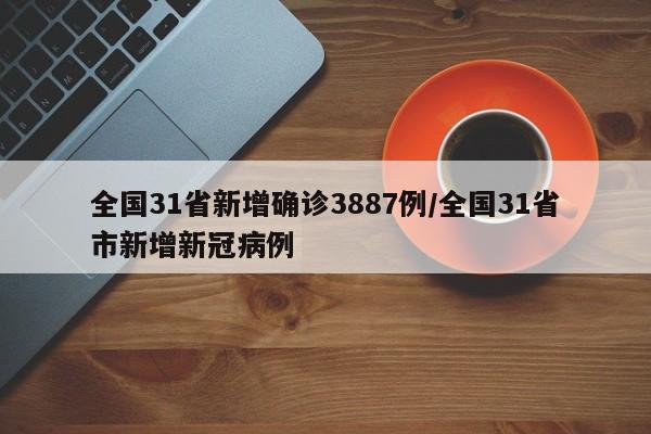 全国31省新增确诊3887例/全国31省市新增新冠病例