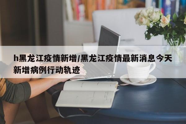 h黑龙江疫情新增/黑龙江疫情最新消息今天新增病例行动轨迹