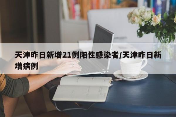 天津昨日新增21例阳性感染者/天津昨日新增病例