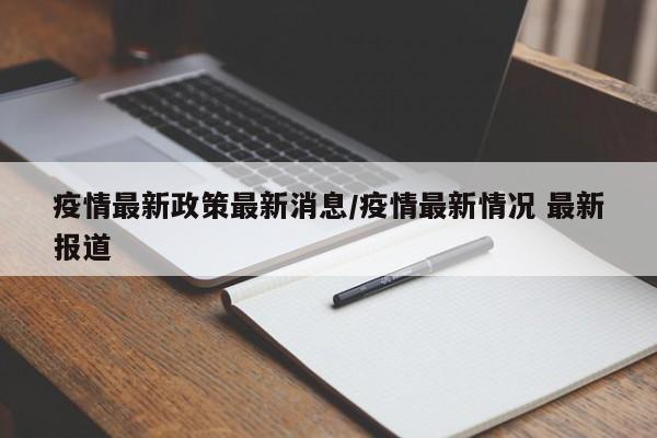 疫情最新政策最新消息/疫情最新情况 最新报道