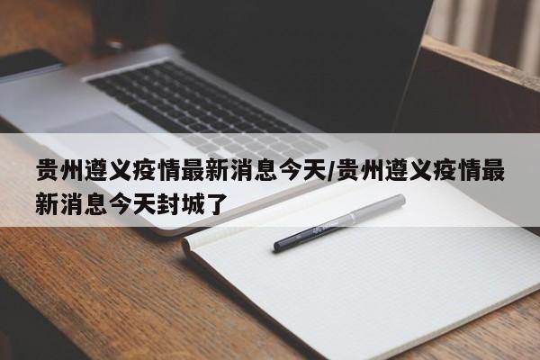 贵州遵义疫情最新消息今天/贵州遵义疫情最新消息今天封城了