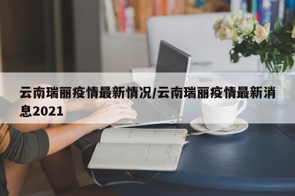 云南瑞丽疫情最新情况/云南瑞丽疫情最新消息2021