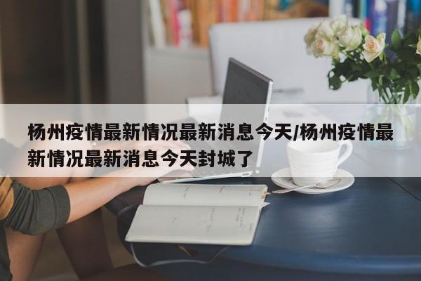 杨州疫情最新情况最新消息今天/杨州疫情最新情况最新消息今天封城了
